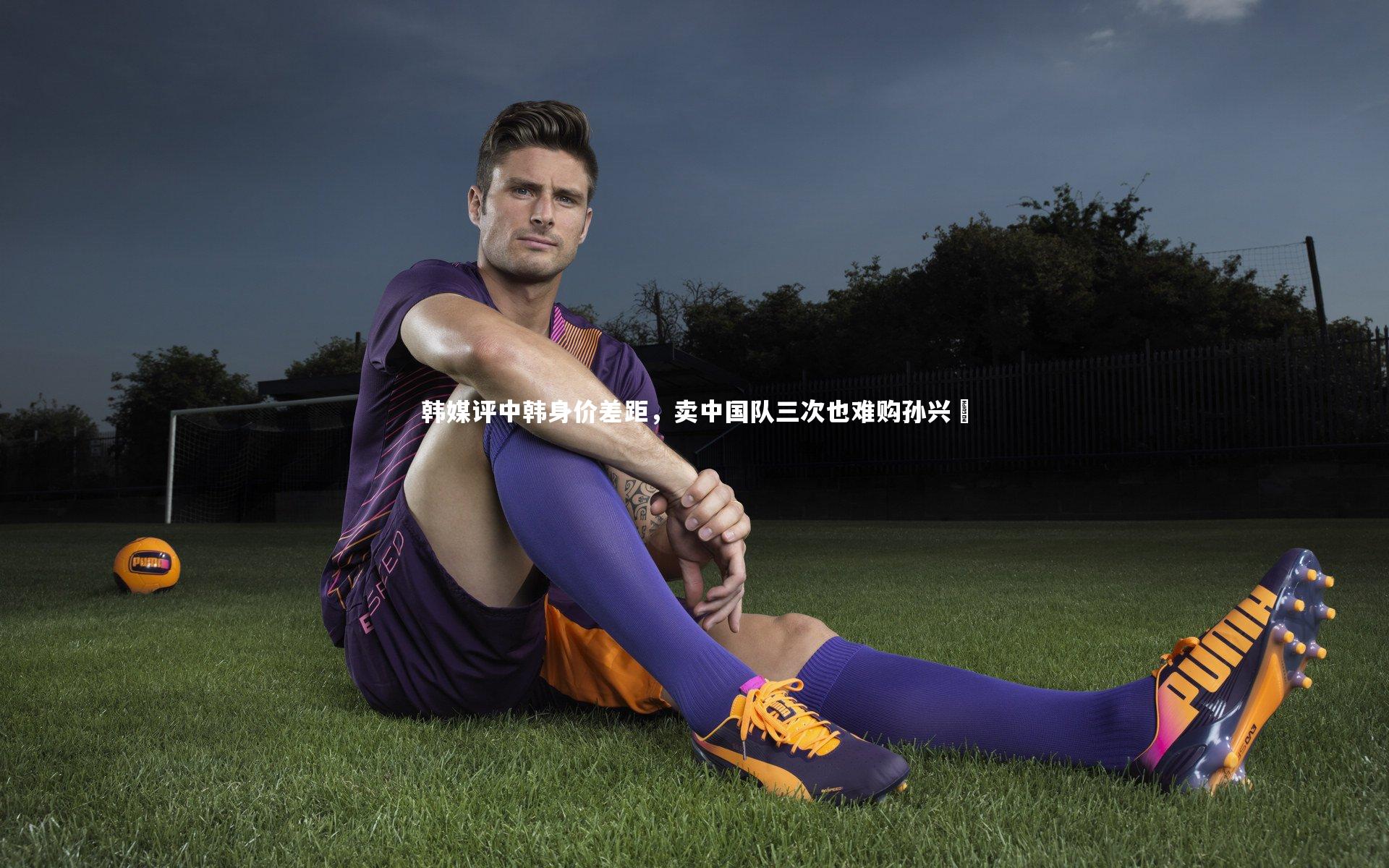 韩媒评中韩身价差距，卖中国队三次也难购孙兴慜